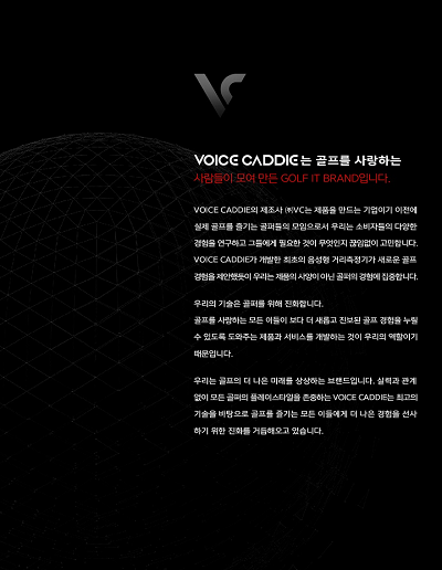 voice caddie 는 골프를 사랑하는 사람들이 모여 만든 golf it brand 입니다. voice caddie의 제조사 (주)VC는 제품을 만드는 기업이기 이전에 실제 골프를 즐기는 골퍼들의 모임으로서 우리는 소비자들의 다양한 경험을 연구하고 그들에게 필요한 것이 무엇인지 끊임없이 고민합니다. voice caddie갸 개발한 최초의 음성형 거리측정기가 새로운 골프 경험을 제안했듯이 우리는 제품의 사양이 아닌 골퍼의 경험에 집중합니다. 우리의 기술은 골퍼를 위해 진화합니다. 골프를 사랑하는 모든 이들이 보다 더 새롭고 진보된 골프 경험을 누릴 수 있도록 도와주는 제품과 서비스를 개발하는 것이 우리의 역할이기 때문입니다. 우리는 골프의 더 나은 미래를 상상하는 브랜드입니다. 실력과 관계 없이 모든 골퍼의 플레이스타일을 존중하는 voice caddie 는 최고의 기술을 바탕으로 골프를 즐기는 모든 이들에게 더 나은 경험을 선사하기 위한 진화를 거듭해오고 있습니다.